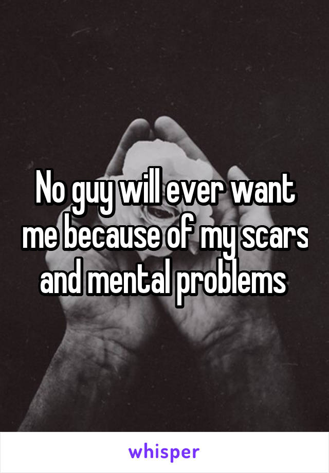 No guy will ever want me because of my scars and mental problems 
