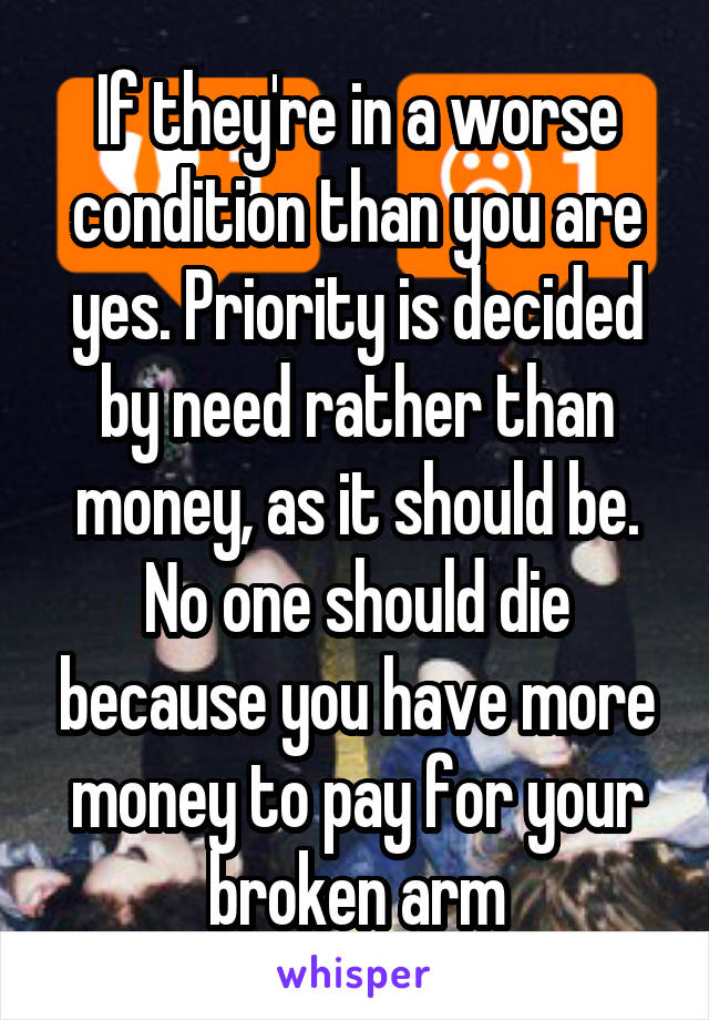 If they're in a worse condition than you are yes. Priority is decided by need rather than money, as it should be. No one should die because you have more money to pay for your broken arm