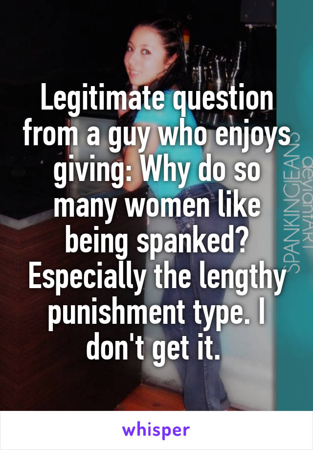 Legitimate question from a guy who enjoys giving: Why do so many women like being spanked? Especially the lengthy punishment type. I don't get it. 