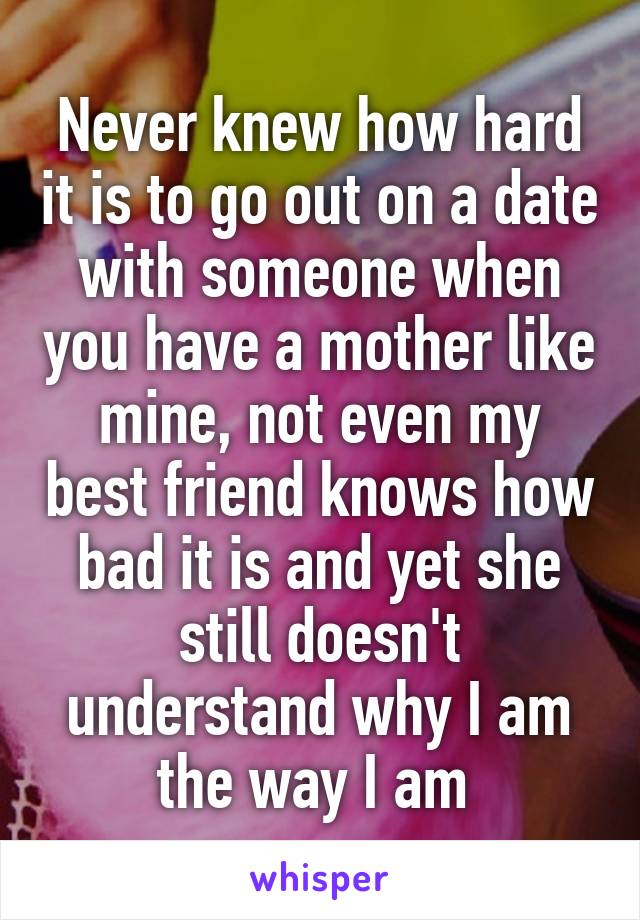 Never knew how hard it is to go out on a date with someone when you have a mother like mine, not even my best friend knows how bad it is and yet she still doesn't understand why I am the way I am 