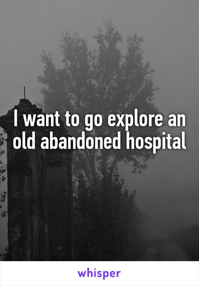 I want to go explore an old abandoned hospital 