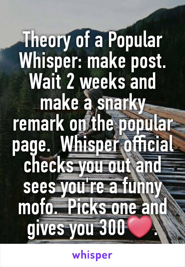 Theory of a Popular Whisper: make post.  Wait 2 weeks and make a snarky remark on the popular page.  Whisper official checks you out and sees you're a funny mofo.  Picks one and gives you 300❤.