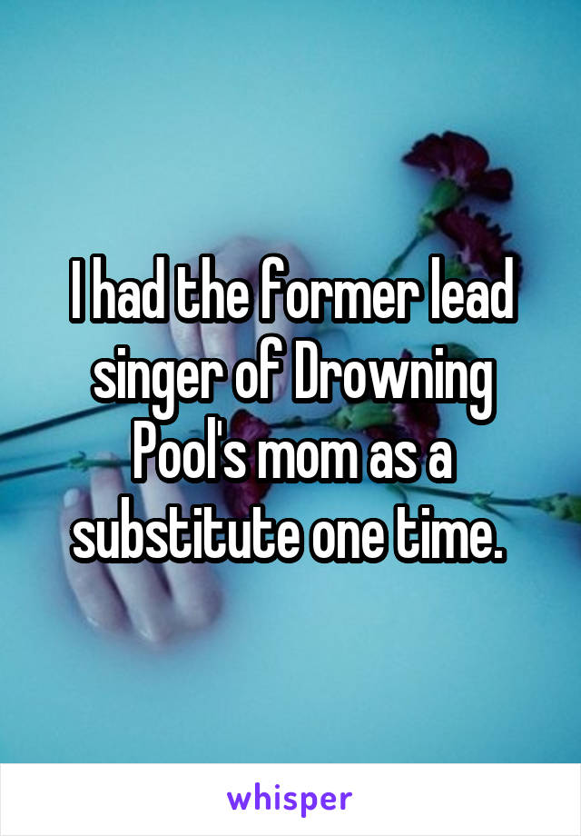 I had the former lead singer of Drowning Pool's mom as a substitute one time. 