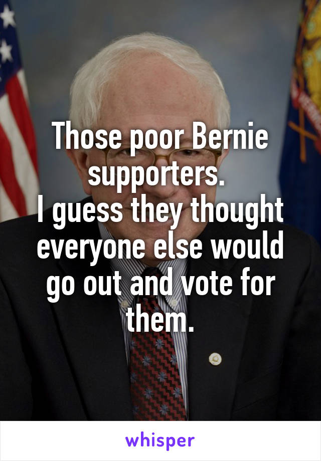 Those poor Bernie supporters. 
I guess they thought everyone else would go out and vote for them.
