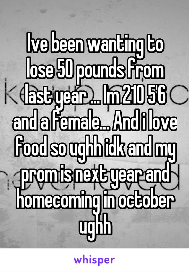 Ive been wanting to lose 50 pounds from last year ... Im 210 5'6 and a female... And i love food so ughh idk and my prom is next year and homecoming in october ughh