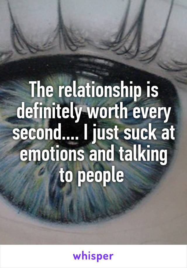 The relationship is definitely worth every second.... I just suck at emotions and talking to people 