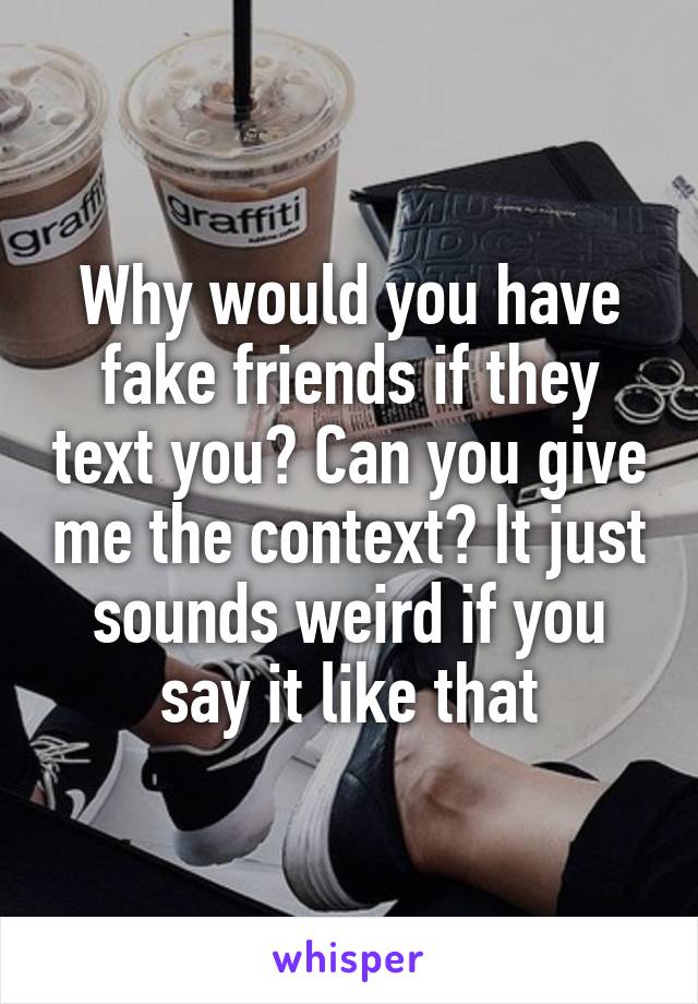 Why would you have fake friends if they text you? Can you give me the context? It just sounds weird if you say it like that