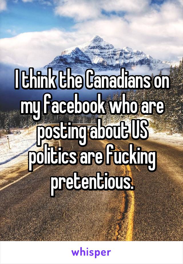 I think the Canadians on my facebook who are posting about US politics are fucking pretentious.