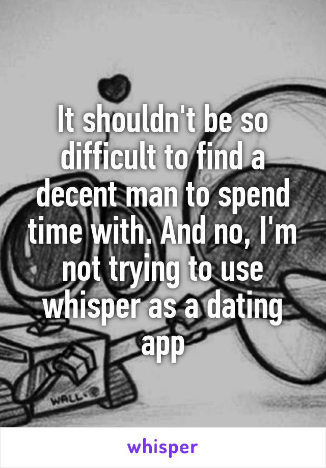 It shouldn't be so difficult to find a decent man to spend time with. And no, I'm not trying to use whisper as a dating app