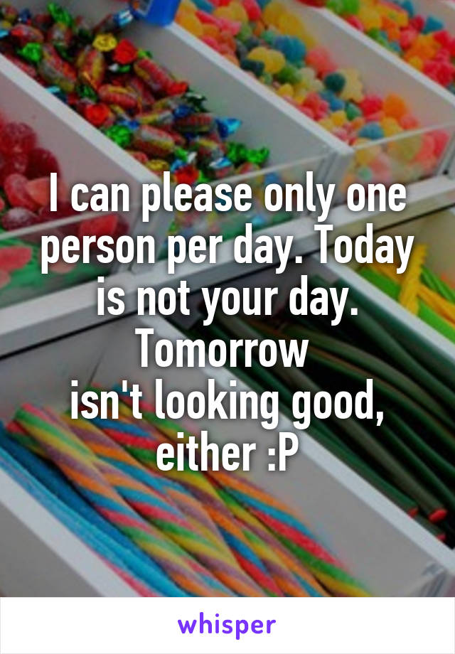 I can please only one person per day. Today is not your day. Tomorrow 
isn't looking good, either :P