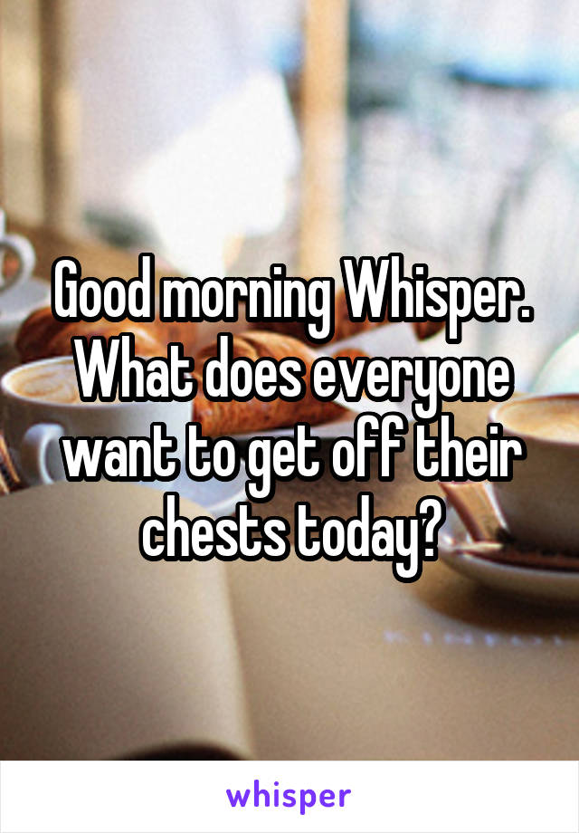 Good morning Whisper. What does everyone want to get off their chests today?