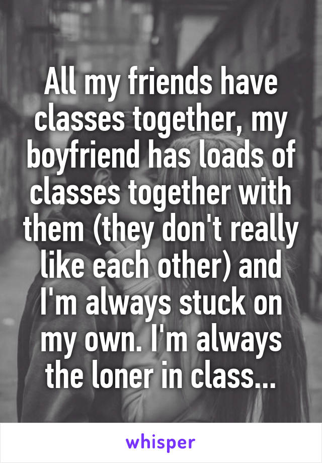 All my friends have classes together, my boyfriend has loads of classes together with them (they don't really like each other) and I'm always stuck on my own. I'm always the loner in class...