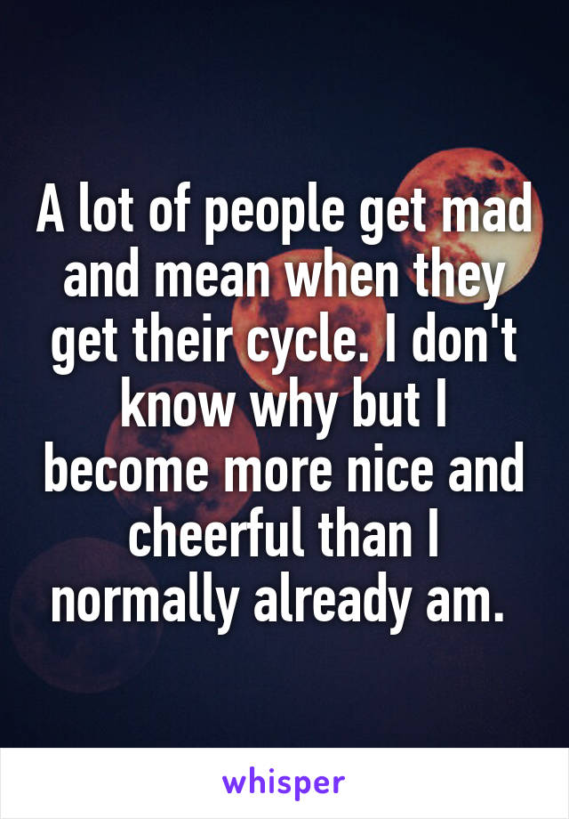 A lot of people get mad and mean when they get their cycle. I don't know why but I become more nice and cheerful than I normally already am. 