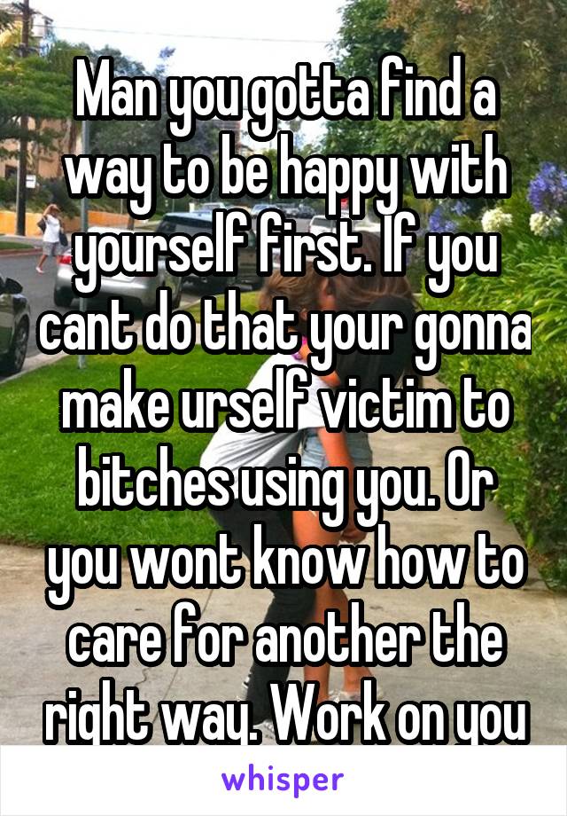 Man you gotta find a way to be happy with yourself first. If you cant do that your gonna make urself victim to bitches using you. Or you wont know how to care for another the right way. Work on you