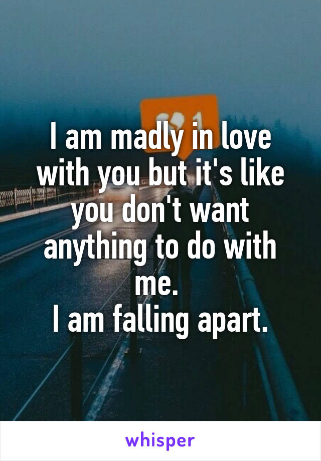 I am madly in love with you but it's like you don't want anything to do with me. 
I am falling apart.