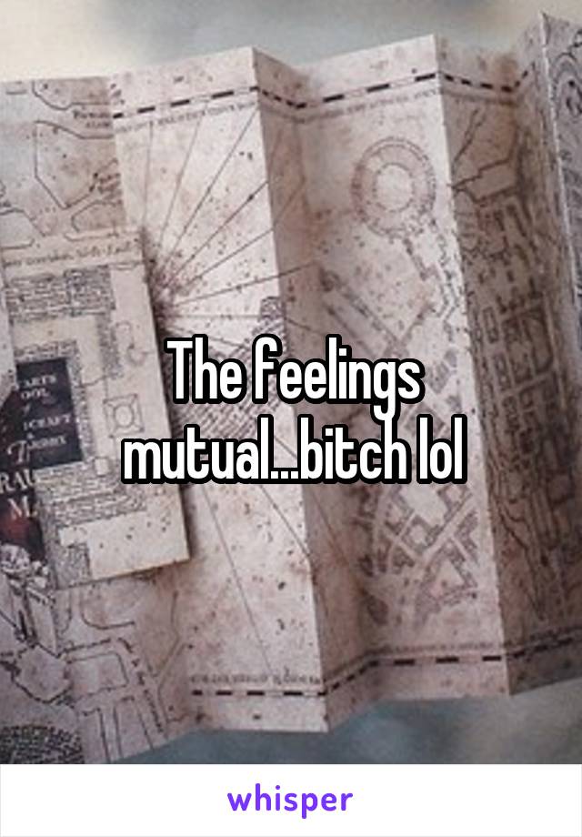 The feelings mutual...bitch lol
