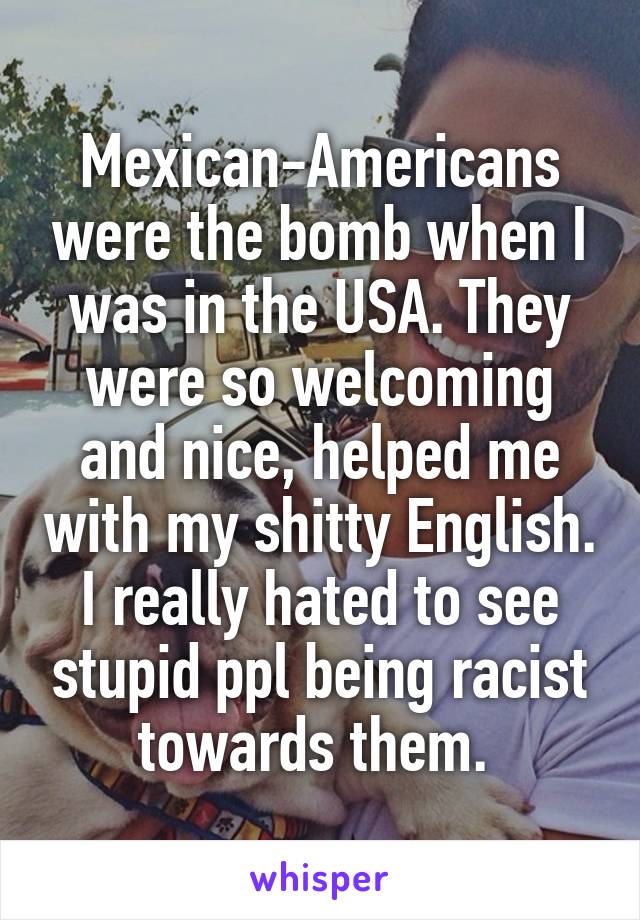 Mexican-Americans were the bomb when I was in the USA. They were so welcoming and nice, helped me with my shitty English. I really hated to see stupid ppl being racist towards them. 