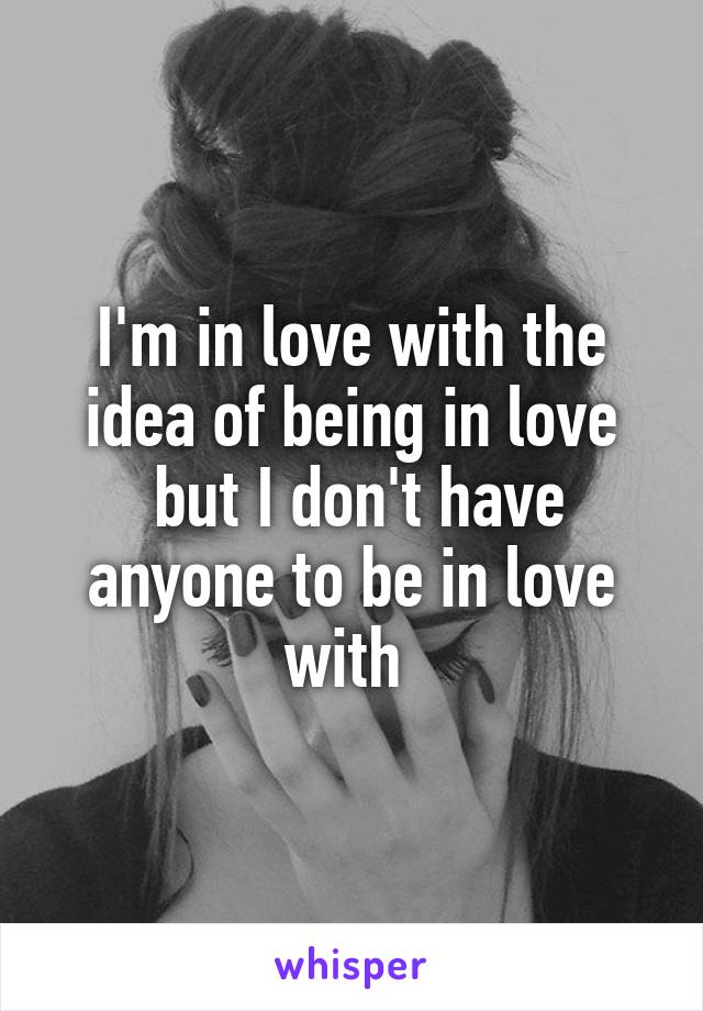 I'm in love with the idea of being in love
 but I don't have anyone to be in love with 