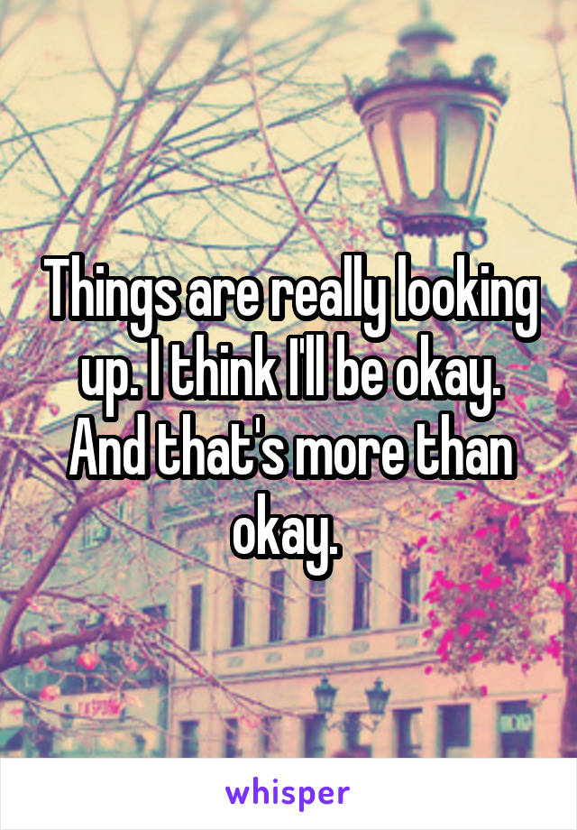 Things are really looking up. I think I'll be okay. And that's more than okay. 