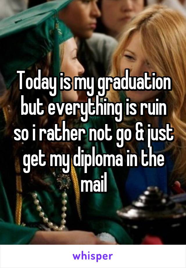 Today is my graduation but everything is ruin so i rather not go & just get my diploma in the mail