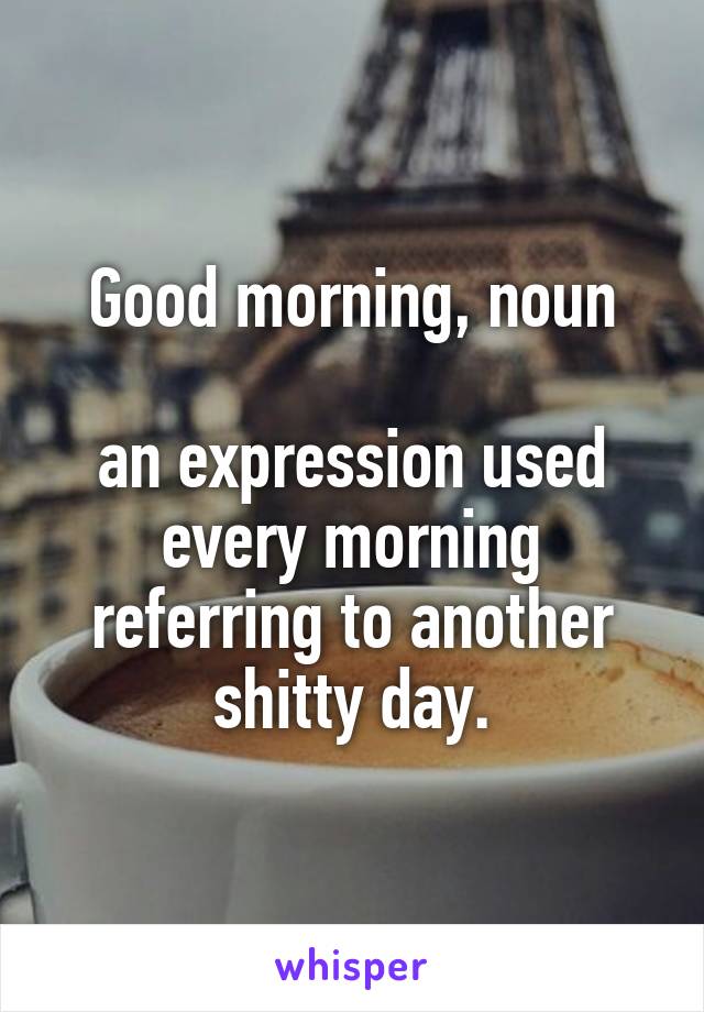 Good morning, noun

an expression used every morning referring to another shitty day.