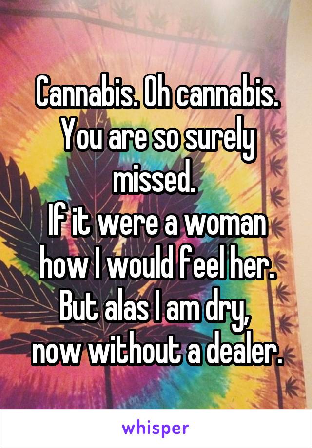 Cannabis. Oh cannabis. You are so surely missed. 
If it were a woman how I would feel her. But alas I am dry, 
now without a dealer.