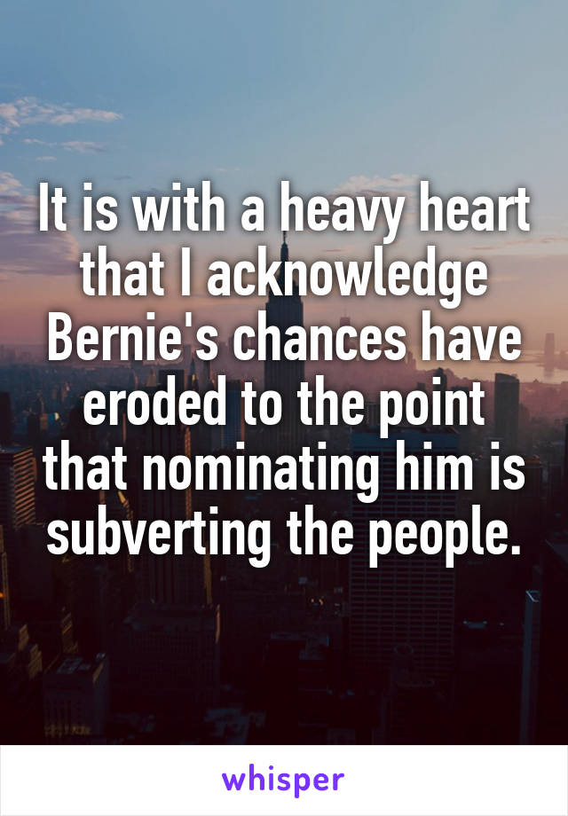 It is with a heavy heart that I acknowledge Bernie's chances have eroded to the point that nominating him is subverting the people.

