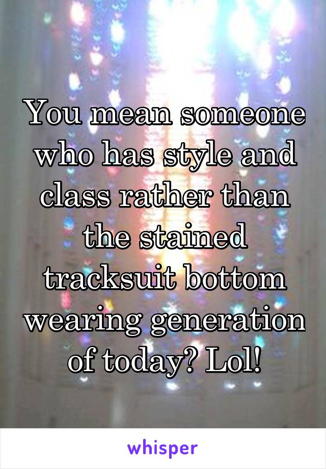 You mean someone who has style and class rather than the stained tracksuit bottom wearing generation of today? Lol!