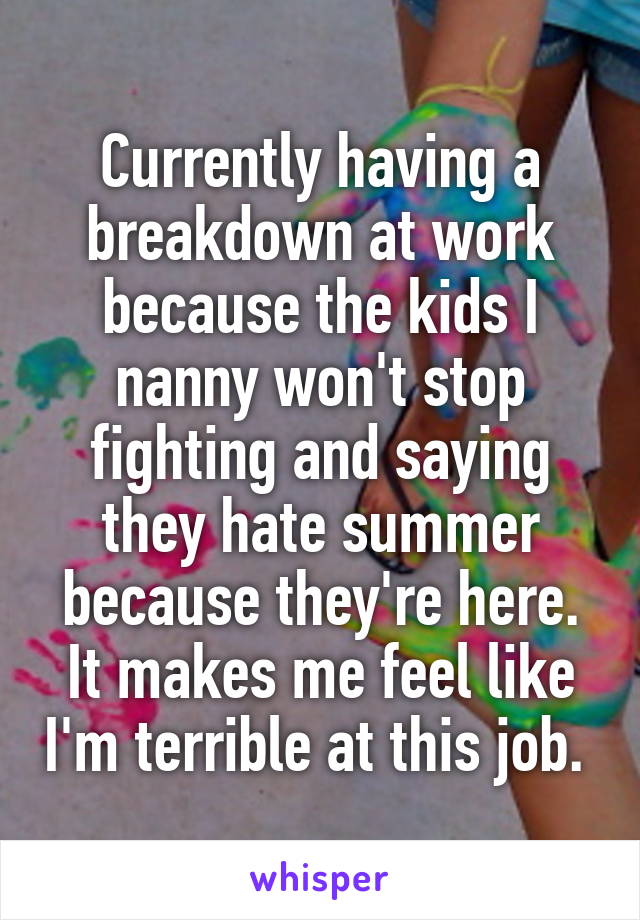 Currently having a breakdown at work because the kids I nanny won't stop fighting and saying they hate summer because they're here. It makes me feel like I'm terrible at this job. 