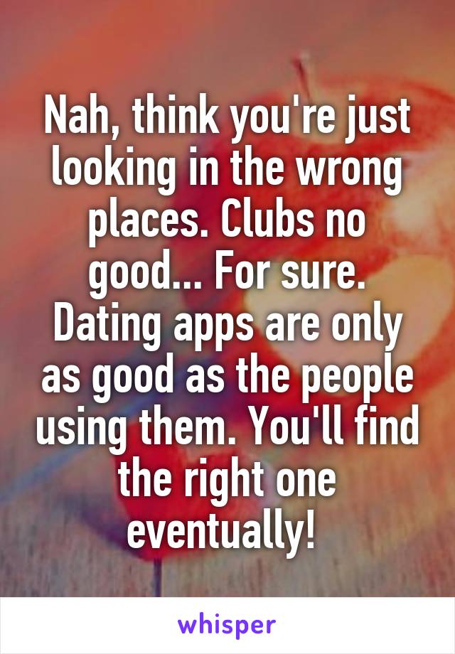 Nah, think you're just looking in the wrong places. Clubs no good... For sure. Dating apps are only as good as the people using them. You'll find the right one eventually! 