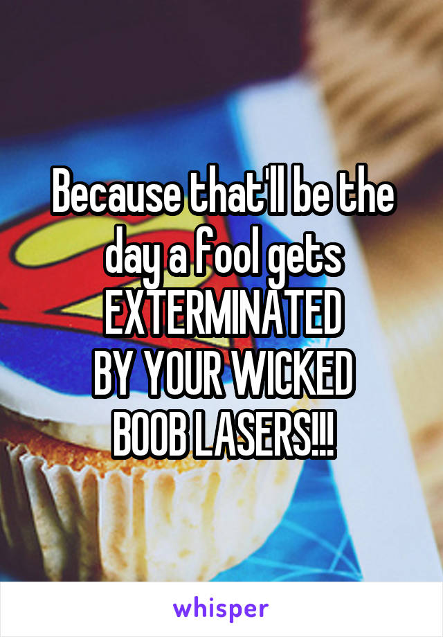 Because that'll be the day a fool gets
EXTERMINATED
BY YOUR WICKED
BOOB LASERS!!!