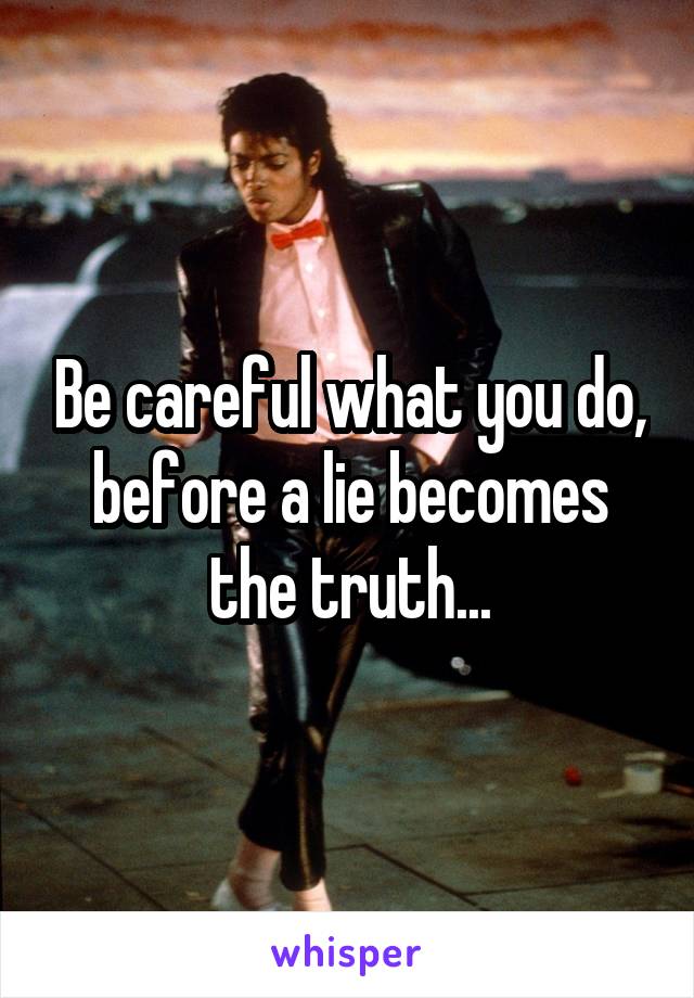 Be careful what you do, before a lie becomes the truth...