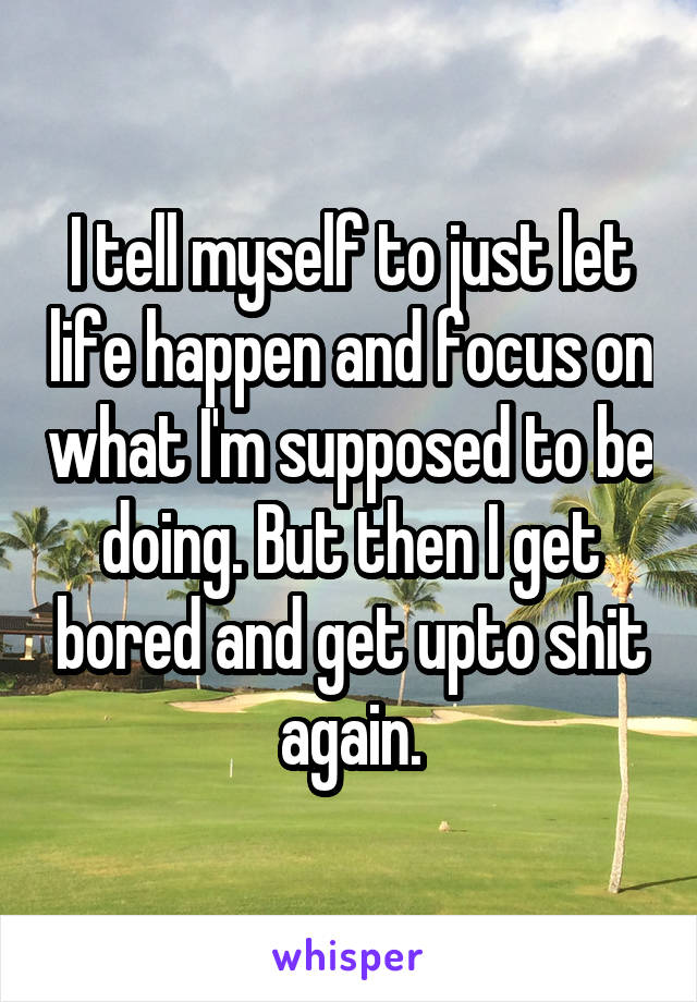 I tell myself to just let life happen and focus on what I'm supposed to be doing. But then I get bored and get upto shit again.