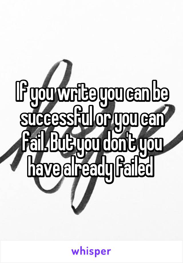 If you write you can be successful or you can fail. But you don't you have already failed 