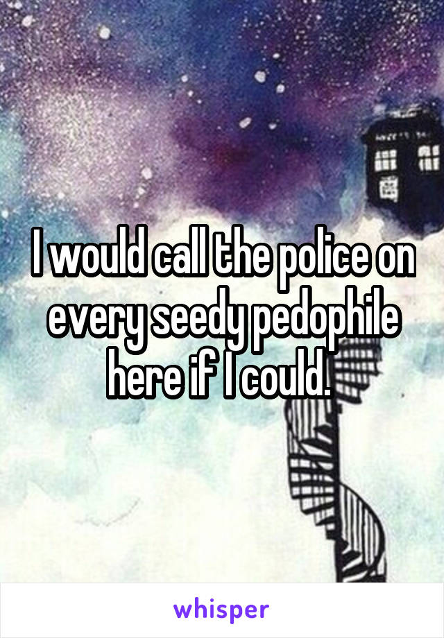 I would call the police on every seedy pedophile here if I could. 