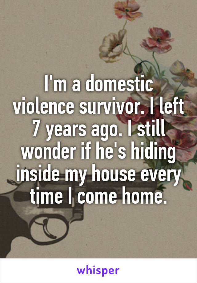 I'm a domestic violence survivor. I left 7 years ago. I still wonder if he's hiding inside my house every time I come home.