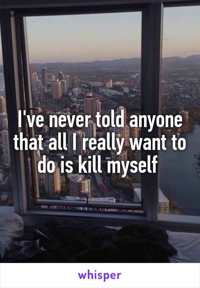 I've never told anyone that all I really want to do is kill myself 