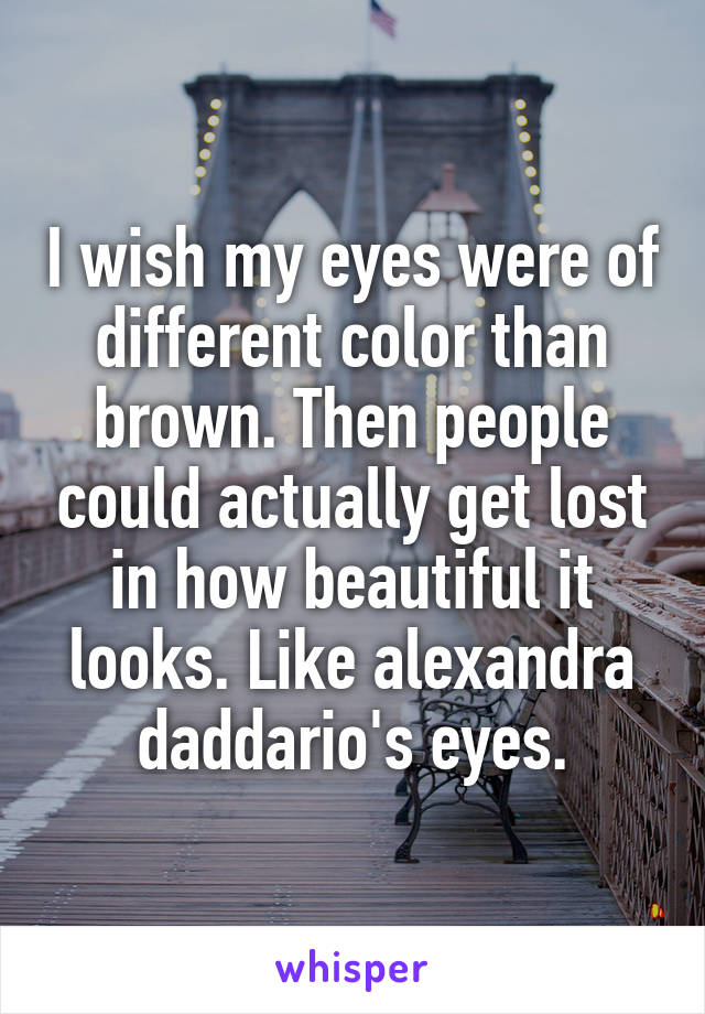 I wish my eyes were of different color than brown. Then people could actually get lost in how beautiful it looks. Like alexandra daddario's eyes.