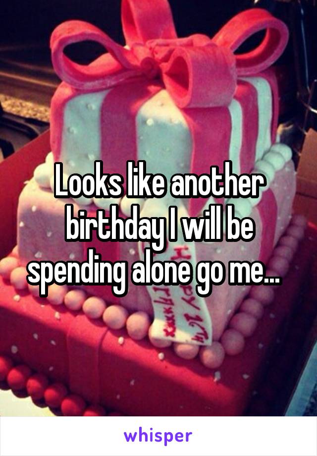 Looks like another birthday I will be spending alone go me...  