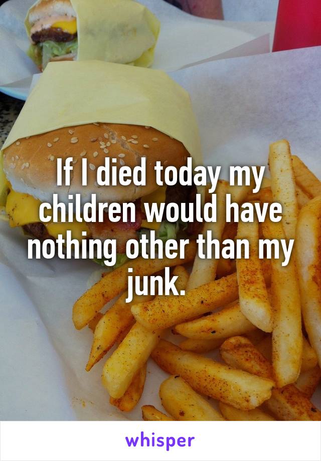 If I died today my children would have nothing other than my junk. 