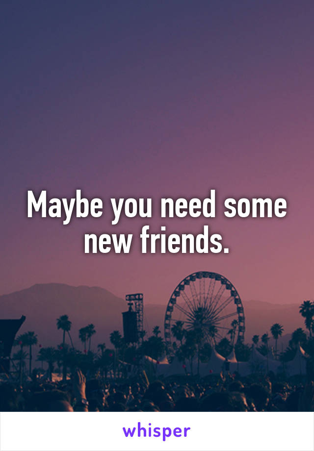Maybe you need some new friends.
