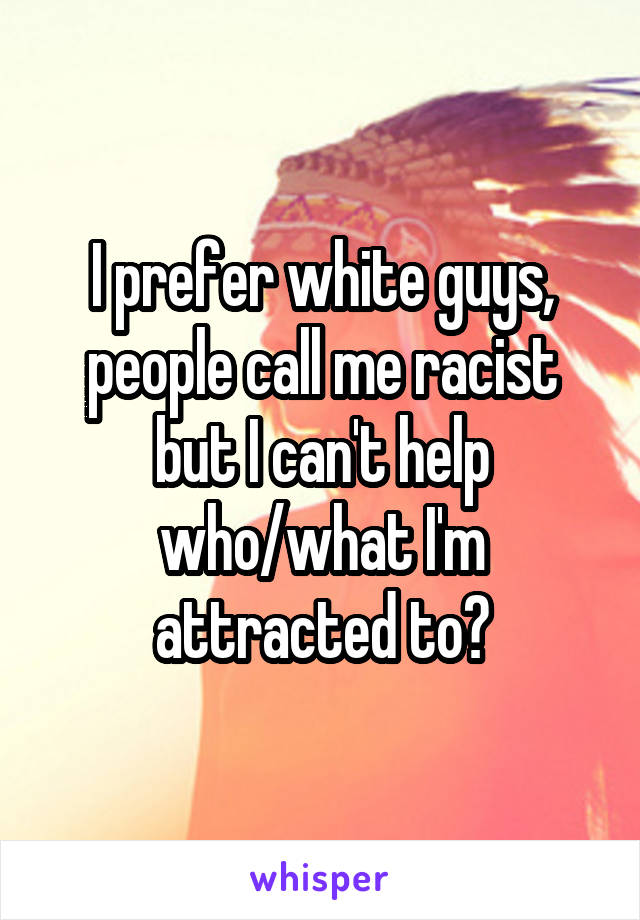 I prefer white guys, people call me racist but I can't help who/what I'm attracted to?