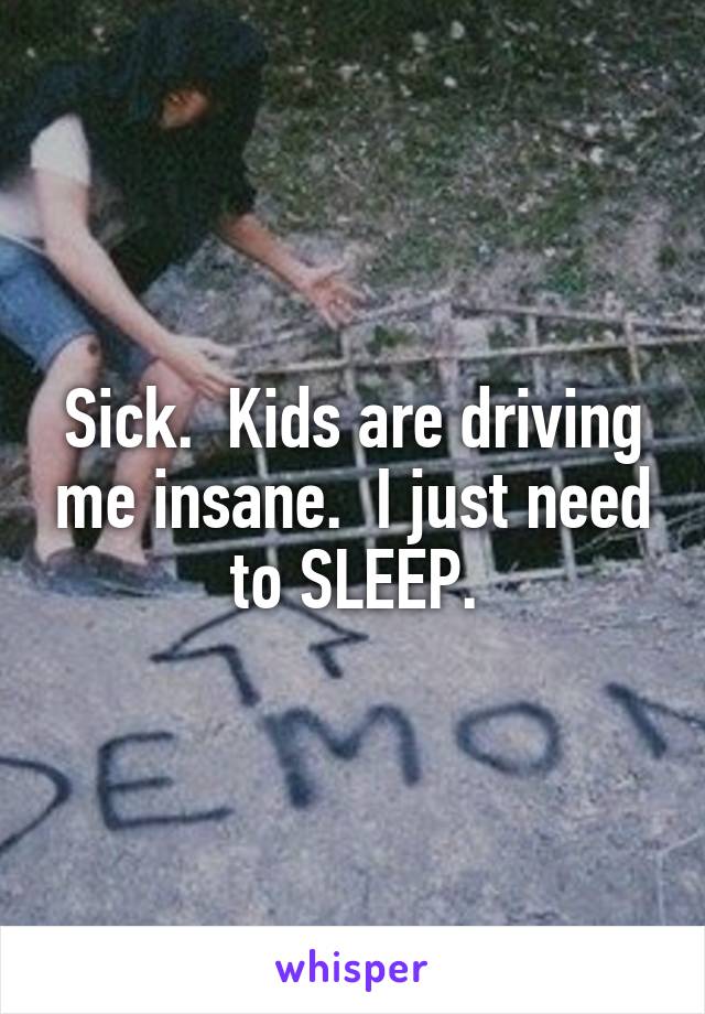 Sick.  Kids are driving me insane.  I just need to SLEEP.