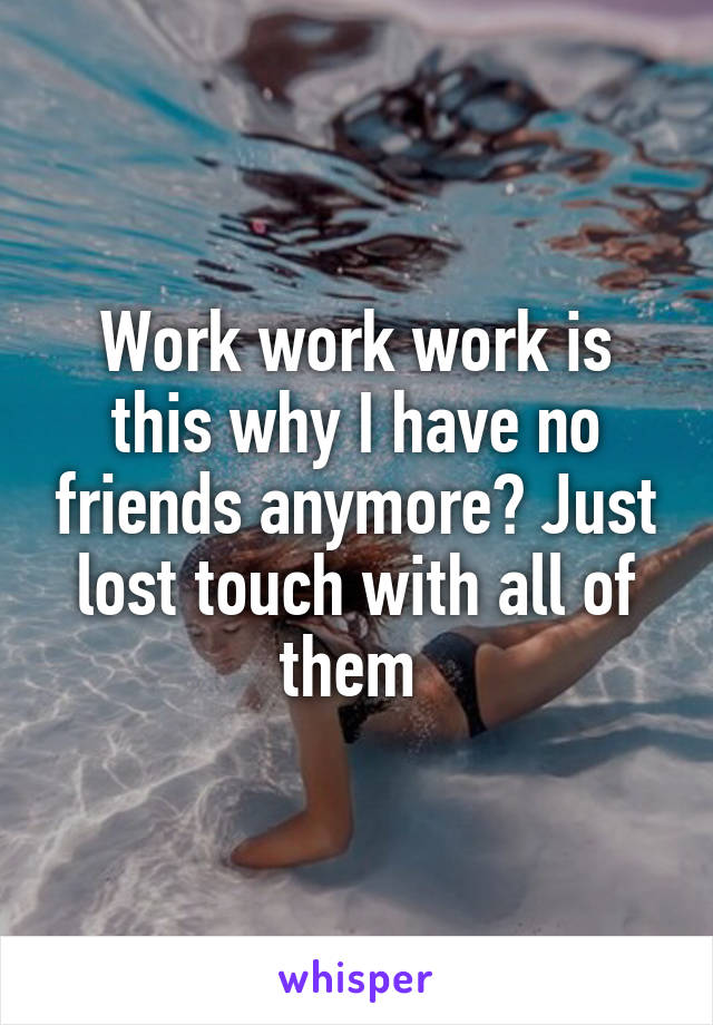 Work work work is this why I have no friends anymore? Just lost touch with all of them 