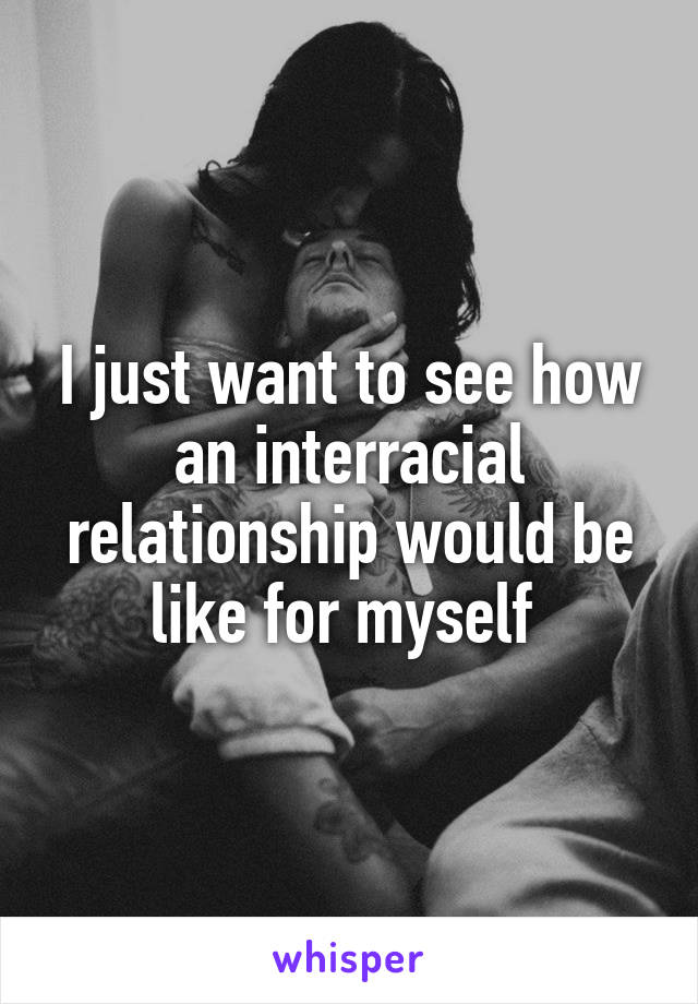 I just want to see how an interracial relationship would be like for myself 