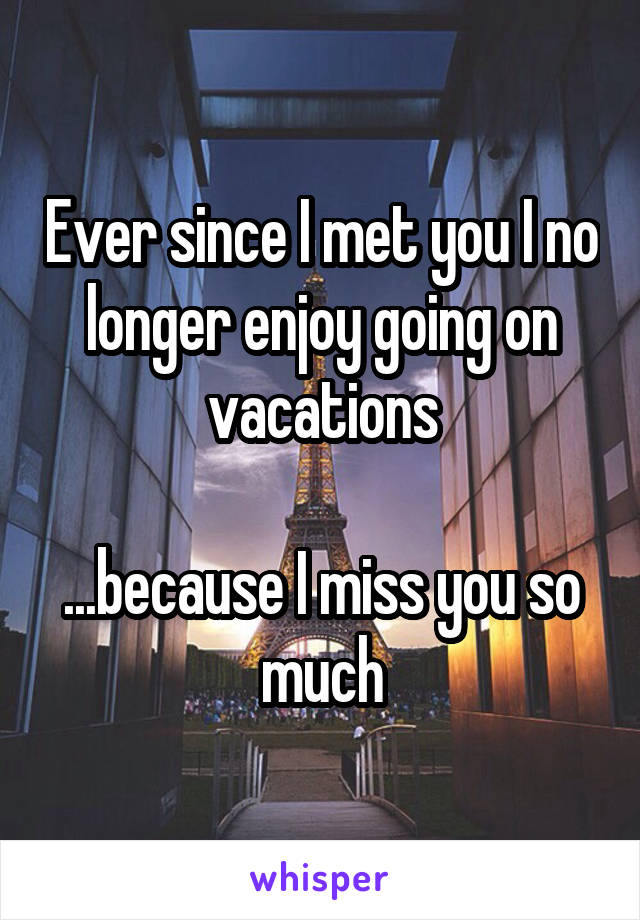 Ever since I met you I no longer enjoy going on vacations

...because I miss you so much