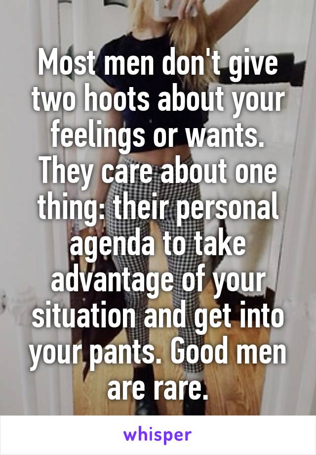 Most men don't give two hoots about your feelings or wants. They care about one thing: their personal agenda to take advantage of your situation and get into your pants. Good men are rare.