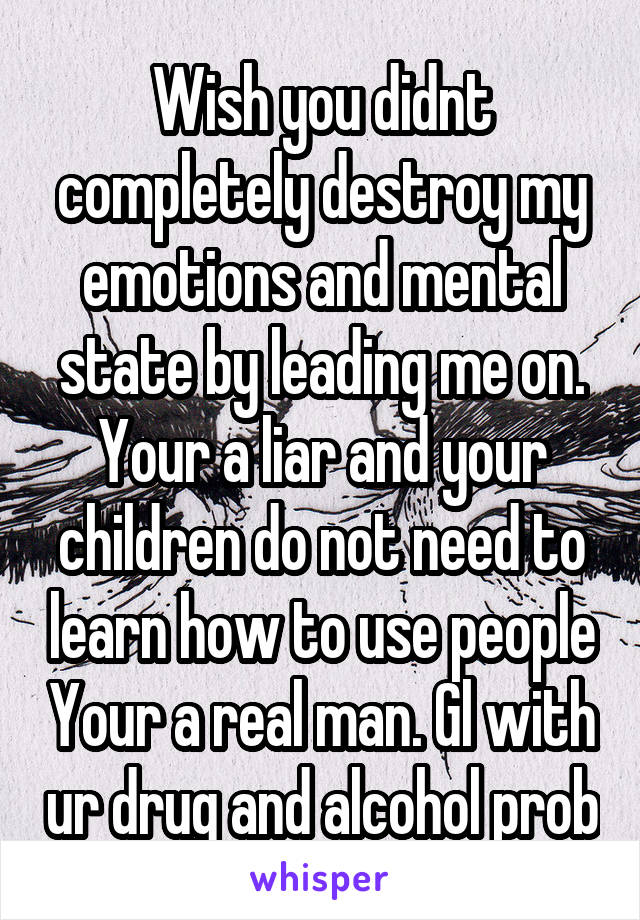 Wish you didnt completely destroy my emotions and mental state by leading me on. Your a liar and your children do not need to learn how to use people Your a real man. Gl with ur drug and alcohol prob