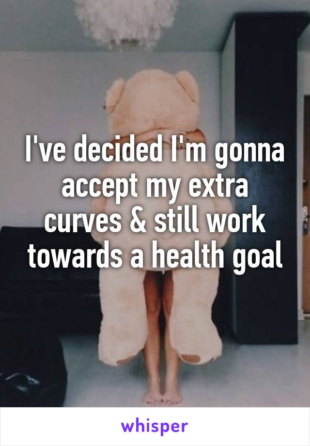 I've decided I'm gonna accept my extra curves & still work towards a health goal
