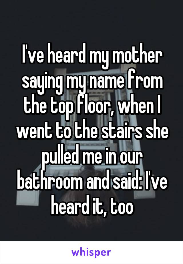 I've heard my mother saying my name from the top floor, when I went to the stairs she pulled me in our bathroom and said: I've heard it, too